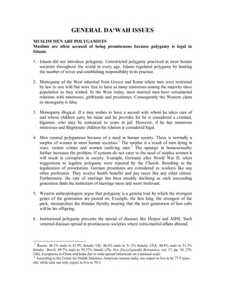GENERAL DAµWAH ISSUES 
MUSLIMMEN ARE POLYGAMISTS 
Muslims are often accused of being promiscuous because polygamy is legal in 
Islaam. 
1. Islaam did not introduce polygamy. Unrestricted polygamy practiced in most human 
societies throughout the world in every age. Islaam regulated polygamy by limiting 
the number of wives and establishing responsibility in its practice. 
2. Monogamy of the West inherited from Greece and Rome where men were restricted 
by law to one wife but were free to have as many mistresses among the majority slave 
population as they wished. In the West today, most married men have extramarital 
relations with mistresses, girlfriends and prostitutes. Consequently the Western claim 
to monogamy is false. 
3. Monogamy illogical. If a man wishes to have a second wife whom he takes care of 
and whose children carry his name and he provides for he is considered a criminal, 
bigamist, who may be sentenced to years in jail. However, if he has numerous 
mistresses and illegitimate children his relation is considered legal. 
4. Men created polygamous because of a need in human society. There is normally a 
surplus of women in most human societies.1 The surplus is a result of men dying in 
wars, violent crimes and women outliving men.2 The upsurge in homosexuality 
further increases the problem. If systems do not cater to the need of surplus women it 
will result in corruption in society. Example, Germany after World War II, when 
suggestions to legalize polygamy were rejected by the Church. Resulting in the 
legalization of prostitution. German prostitutes are considered as workers like any 
other profession. They receive health benefits and pay taxes like any other citizen. 
Furthermore, the rate of marriage has been steadily declining as each succeeding 
generation finds the institution of marriage more and more irrelevant. 
5. Western anthropologists argue that polygamy is a genetic trait by which the strongest 
genes of the generation are passed on. Example, the lion king, the strongest of the 
pack, monopolizes the females thereby insuring that the next generation of lion cubs 
will be his offspring. 
6. Institutional polygamy prevents the spread of diseases like Herpes and AIDS. Such 
venereal diseases spread in promiscuous societies where extra-marital affairs abound. 
1 Russia: 46.1% male to 53.9% female; UK: 48.6% male to 51.5% female; USA: 48.8% male to 51.2% 
female; Brazil: 49.7% male to 50.27% female (The New Encyclopaedia Britannica, vol. 17, pp. 34, 270, 
244). Exceptions in China and India due to wide-spread infanticide on a national scale. 
2 According to the Center for Health Statistics, American women today can expect to live to be 77.9 years 
old, while men can only expect to live to 70.3. 
 