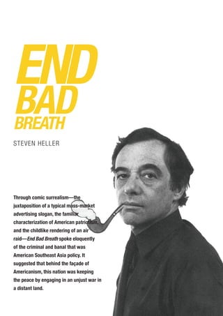 END
BADBREATH
STEVEN HELLER
Through comic surrealism—the
juxtaposition of a typical mass-market
advertising slogan, the familiar
characterization of American patriotism,
and the childlike rendering of an air
raid—End Bad Breath spoke eloquently
of the criminal and banal that was
American Southeast Asia policy. It
suggested that behind the façade of
Americanism, this nation was keeping
the peace by engaging in an unjust war in
a distant land.
 