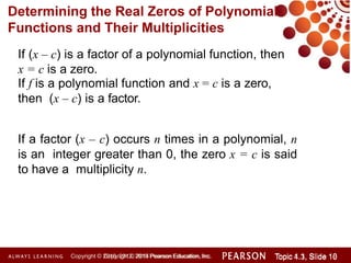 Determining the Real Zeros of Polynomial
Functions and Their Multiplicities
Copyright © 2014 Pearson Education, Inc. Topic 1.1, Slide 10
Topic 4.3, Slide 16
Copyright © 2010, 2012, 2015 Pearson Education, Inc.
If (x – c) is a factor of a polynomial function, then
x = c is a zero.
If f is a polynomial function and x = c is a zero,
then (x – c) is a factor.
If a factor (x – c) occurs n times in a polynomial, n
is an integer greater than 0, the zero x = c is said
to have a multiplicity n.
 