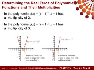 In the polynomial f(x) = (x – 1)2, x = 1 has
a multiplicity of 2.
In the polynomial f(x) = (x – 1)3, x = 1 has
a multiplicity of 3.
Determining the Real Zeros of Polynomial
Functions and Their Multiplicities
Copyright © 2014 Pearson Education, Inc. Topic 1.1, Slide 10
Topic 4.3, Slide 17
Copyright © 2010, 2012, 2015 Pearson Education, Inc.
 