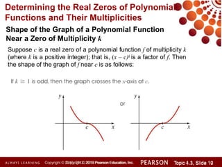 Determining the Real Zeros of Polynomial
Functions and Their Multiplicities
Shape of the Graph of a Polynomial Function
Near a Zero of Multiplicity k
Suppose c is a real zero of a polynomial function f of multiplicity k
(where k is a positive integer); that is, (x – c)k is a factor of f. Then
the shape of the graph of f near c is as follows:
Copyright © 2014 Pearson Education, Inc. Topic 1.1, Slide 10
Topic 4.3, Slide 19
Copyright © 2010, 2012, 2015 Pearson Education, Inc.
 