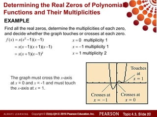 Determining the Real Zeros of Polynomial
Functions and Their Multiplicities
EXAMPLE
Find all the real zeros, determine the multiplicities of each zero,
and decide whether the graph touches or crosses at each zero.
f (x)  x(x2
1)(x 1)
 x(x 1)(x 1)(x1)
 x(x 1)(x 1)2
x  0 multiplicity 1
x  1 multiplicity 1
x  1 multiplicity 2
The graph must cross the x-axis
at x = 0 and x = -1 and must touch
the x-axis at x = 1.
Copyright © 2014 Pearson Education, Inc. Topic 1.1, Slide 10
Topic 4.3, Slide 20
Copyright © 2010, 2012, 2015 Pearson Education, Inc.
 