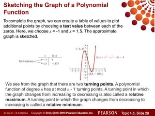 To complete the graph, we can create a table of values to plot
additional points by choosing a test value between each of the
zeros. Here, we choose x = -1 and x = 1.5. The approximate
graph is sketched.
Sketching the Graph of a Polynomial
Function
We see from the graph that there are two turning points. A polynomial
function of degree n has at most n - 1 turning points. A turning point in which
the graph changes from increasing to decreasing is also called a relative
maximum. A turning point in which the graph changes from decreasing to
increasing is called a relative minimum.
Copyright © 2014 Pearson Education, Inc. Topic 1.1, Slide 10
Topic 4.3, Slide 22
Copyright © 2010, 2012, 2015 Pearson Education, Inc.
 