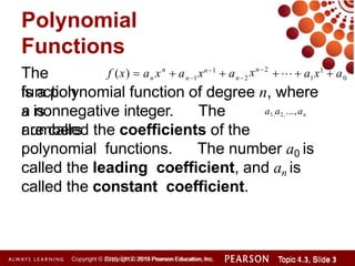 Polynomial
Functions
Copyright © 2014 Pearson Education, Inc. Topic 1.1, Slide 1
Topic 4.3, Slide 3
Copyright © 2010, 2012, 2015 Pearson Education, Inc.
The
function
is a polynomial function of degree n, where
n is
a nonnegative integer. The
numbers
are called the coefficients of the
polynomial functions. The number a0 is
called the leading coefficient, and an is
called the constant coefficient.
0
n
f (x)  a x  a xn2
xn1
 a    a x1
 a
n n1 n2 1
a1,a2, ...,an
 