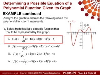 Determining a Possible Equation of a
Polynomial Function Given its Graph
EXAMPLE continued
Analyze the graph to address the following about the
polynomial function it represents
e. Select from this list a possible function that
could be represented by this graph.
ii. f (x) 
20
1
i. f (x)  
1
(x  5)(x  2)(x 1)2
(x  4)
800
(x  5)2
(x  2)2
(x 1)(x  4)2
20
iii. f (x) 
1
(x  5)(x  2)(x 1)2
(x  4)
10
iv. f (x)  
1
(x  5)(x  2)(x 1)2
(x  4)
Copyright © 2014 Pearson Education, Inc. Topic 1.1, Slide 10
Topic 4.3, Slide 31
Copyright © 2010, 2012, 2015 Pearson Education, Inc.
 