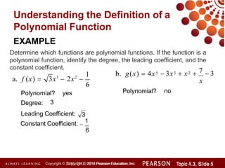 Understanding the Definition of a
Polynomial Function
a. f (x)  3x3
 2x2

Polynomial? yes
1
6
EXAMPLE
Determine which functions are polynomial functions. If the function is a
polynomial function, identify the degree, the leading coefficient, and the
constant coefficient.
Degree:
Leading Coefficient:
3
3
Constant Coefficient: 
1
6
5 3 2
Copyright © 2014 Pearson Education, Inc. Topic 1.1, Slide 1
Topic 4.3, Slide 5
Copyright © 2010, 2012, 2015 Pearson Education, Inc.
7
b. g(x)  4x  3x  x   3
x
Polynomial? no
 