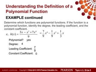 Understanding the Definition of a
Polynomial Function
3x  x2
7x4
c. h(x) 
EXAMPLE continued
Determine which functions are polynomial functions. If the function is a
polynomial function, identify the degree, the leading coefficient, and the
constant coefficient.
Degree:
9
Polynomial? yes
4
Constant Coefficient:
Leading Coefficient:
7
9
0

7
x4

1
x2

1
x
9 9 3
Copyright © 2014 Pearson Education, Inc. Topic 1.1, Slide 6
Topic 4.3, Slide 6
Copyright © 2010, 2012, 2015 Pearson Education, Inc.
 