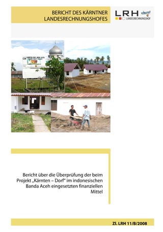 BERICHT DES KÄRNTNER
                        LANDESRECHNUNGSHOFES




    Bericht über die Überprüfung der beim
 Projekt „Kärnten – Dorf“ im indonesischen
     Banda Aceh eingesetzten finanziellen
                                     Mittel




                                                  Zl. LRH 11/B/20081
„Kärnten-Dorf“, Banda Aceh                                      Seite
 