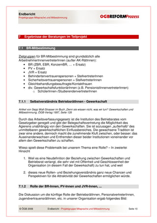 Endbericht
Projektgruppe Mitsprache und Mitbestimmung




7     Ergebnisse der Beratungen im Teilprojekt


7.1     BR-Mitbestimmung

Zielgruppen für BR-Mitbestimmung sind grundsätzlich alle
ArbeitnehmerInnenvertreterInnen (außer AK-RätInnen):
    • BR (ZBR, EBR, KonzernBR, … + Ersatz)
    • PV + Ersatz
    • JVR + Ersatz
    • Behindertenvertrauenspersonen + StellvertreterInnen
    • Sicherheitsvertrauenspersonen + StellvertreterInnen
    • Gleichbehandlungsbeauftragte/Kontaktfrauen
    • div. GewerkschaftsfunktionärInnen (z.B. PensionistInnenvertreterInnen)
          o SchülerInnen-/StudierendenvertreterInnen


7.1.1     Selbstverständnis BetriebsrätInnen - Gewerkschaft

Artikel von Sepp Wall-Strasser im Buch „Denn sie wissen nicht, was wir tun!“ Gewerkschaften und
Mitbestimmung, ÖGB-Verlag 1997, Seite 128

Durch das Arbeitsverfassungsgesetz ist die Institution des Betriebsrates vom
Gesetzgeber geregelt und gibt der Belegschaftsvertretung die Möglichkeit des
Agierens unabhängig von den Gewerkschaften. Sie ist sozusagen „außerhalb“ des
unmittelbaren gewerkschaftlichen Einflussbereiches. Die gewachsene Tradition ist
zwar eine andere, dennoch macht die zunehmende Kluft zwischen, oder besser: das
Auseinanderwachsen und Entfremden dieser beider Institutionen voneinander vor
allem den Gewerkschaften zu schaffen.

Wieso spielt diese Problematik bei unserem Thema eine Rolle? – In zweierlei
Hinsicht

      1. Weil es eine Neudefinition der Beziehung zwischen Gewerkschaften und
         Betriebsrat verlangt, die sehr viel mit Offenheit und Geschlossenheit der
         Organisation (in diesem Fall der Gewerkschaft) zu tun hat, und weil

      2. dieses neue Rollen- und Beziehungsverständnis ganz neue Chancen und
         Perspektiven für die Attraktivität der Gewerkschaften ermöglichen würde.


7.1.2     Rolle der BR-Innen, PV-Innen und JVR-Innen, ...

Die Diskussion um die künftige Rolle der BetriebsrätInnen, PersonalvertreterInnen,
JugendvertrauensrätInnen, etc. in unserer Organisation ergab folgendes Bild:


© ÖGB 2006               Endbericht - Projektgruppe Mitsprache und Mitbestimmung           Seite 10
 