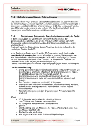 Endbericht
Projektgruppe Mitsprache und Mitbestimmung




7.1.4       Maßnahmenvorschläge der Teilprojektgruppe

„Die entscheidende Frage ist für den Gesellschaftswissenschaftler Dr. Josef Weidenholzer
die Demokratiefrage: „Es müsste eigentlich normal sein, dass es Alternativkandidaten gibt. In
den meisten europäischen Ländern ist es normal, wenn für 20 Sitze Leute gesucht werden,
dass 30 kanditieren. Nur bei uns ist alles vorfixiert. Was die Gewerkschaft sich damit
heranerziehe, seien Heckenschützen, meint Weidenholzer.“


7.1.4.1     Ein regionales Gremium der Gewerkschaftsbewegung in der Region
in den Focusgruppen zur ÖGB-Reform war die Undurchsichtigkeit der
gewerkschaftlichen Strukturen ein großer Kritikpunkt. Man wünscht sich mehr
Transparenz und einen einfacheren Aufbau. Die Gewerkschaft soll näher an die
Mitglieder heran.
Erschwert wurde die Diskussion zu diesem Vorschlag durch die Unkenntnis der
zukünftigen Struktur des ÖGB.

In der Region (der Regionsbegriff wird im TP-Organisation geklärt) soll es ein
gewerkschaftliches Gremium geben. Wir gehen in unseren Überlegungen davon
aus, dass die Region die kleinste gewerkschaftliche Einheit (Struktur) in Zukunft
darstellt. Dieses Gremium ersetzt alle Gremien, die es derzeit im ÖGB und den
Gewerkschaften in der Region gibt (Kosteneinsparung).
Der GdG-Vertreter sprach sich in der Teilprojektgruppe gegen diesen Vorschlag aus.

Die Zusammensetzung:
      • erfolgt grundsätzlich gewerkschaftsübergreifend und durch Direktwahl. Die
        Besetzung des Gremiums erfolgt nach der Branchenstruktur der Region.
        Im ÖGB-Neu bedarf es einer Regelung bezüglich der
        Branchenstrukturierung für diese Regionalgremien. Durch die
        Branchenstrukturierung ergibt sich auch der Anteil von Männern und
        Frauen.
      • Das Gremium besteht aus maximal 25 KollegInnen.
      • Die Organe sind Präsidium (VorsitzendeR, StellvertreterInnen), Kontrolle,
        SchriftführerIn, BildungsreferentIn, VertreterInnen Frauen, Jugend,
        PensionistInnen
      • Für die FunktionärInnen in den Organen werden Anforderungsprofile
        erarbeitet.

Wahl:
        •    15 KollegInnen werden über die zukünftige Struktur
             des ÖGB bzw. der Gewerkschaften nominiert.
        •    10 KollegInnen werden bei der Konferenz direkt
             gewählt
        •    Wahlberechtigt sind alle Mitglieder der Region (Abklärung ab wann man
             ein Mitglied des ÖGB ist!)
        •    Die Wahl erfolgt alle 2 Jahre
        •    Alle Mitglieder können einen Wahlvorschlag einbringen


© ÖGB 2006               Endbericht - Projektgruppe Mitsprache und Mitbestimmung     Seite 13
 