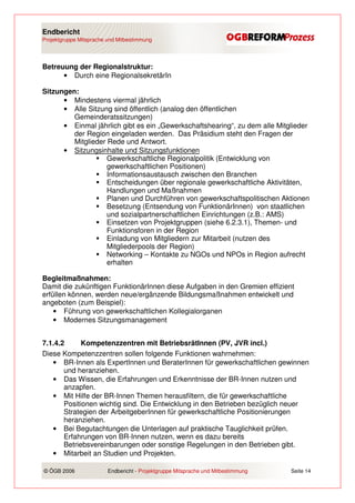 Endbericht
Projektgruppe Mitsprache und Mitbestimmung




Betreuung der Regionalstruktur:
      • Durch eine RegionalsekretärIn

Sitzungen:
      • Mindestens viermal jährlich
      • Alle Sitzung sind öffentlich (analog den öffentlichen
         Gemeinderatssitzungen)
      • Einmal jährlich gibt es ein „Gewerkschaftshearing“, zu dem alle Mitglieder
         der Region eingeladen werden. Das Präsidium steht den Fragen der
         Mitglieder Rede und Antwort.
      • Sitzungsinhalte und Sitzungsfunktionen
                    Gewerkschaftliche Regionalpolitik (Entwicklung von
                    gewerkschaftlichen Positionen)
                    Informationsaustausch zwischen den Branchen
                    Entscheidungen über regionale gewerkschaftliche Aktivitäten,
                    Handlungen und Maßnahmen
                    Planen und Durchführen von gewerkschaftspolitischen Aktionen
                    Besetzung (Entsendung von FunktionärInnen) von staatlichen
                    und sozialpartnerschaftlichen Einrichtungen (z.B.: AMS)
                    Einsetzen von Projektgruppen (siehe 6.2.3.1), Themen- und
                    Funktionsforen in der Region
                    Einladung von Mitgliedern zur Mitarbeit (nutzen des
                    Mitgliederpools der Region)
                    Networking – Kontakte zu NGOs und NPOs in Region aufrecht
                    erhalten

Begleitmaßnahmen:
Damit die zukünftigen FunktionärInnen diese Aufgaben in den Gremien effizient
erfüllen können, werden neue/ergänzende Bildungsmaßnahmen entwickelt und
angeboten (zum Beispiel):
    • Führung von gewerkschaftlichen Kollegialorganen
    • Modernes Sitzungsmanagement


7.1.4.2      Kompetenzzentren mit BetriebsrätInnen (PV, JVR incl.)
Diese Kompetenzzentren sollen folgende Funktionen wahrnehmen:
   • BR-Innen als ExpertInnen und BeraterInnen für gewerkschaftlichen gewinnen
       und heranziehen.
   • Das Wissen, die Erfahrungen und Erkenntnisse der BR-Innen nutzen und
       anzapfen.
   • Mit Hilfe der BR-Innen Themen herausfiltern, die für gewerkschaftliche
       Positionen wichtig sind. Die Entwicklung in den Betrieben bezüglich neuer
       Strategien der ArbeitgeberInnen für gewerkschaftliche Positionierungen
       heranziehen.
   • Bei Begutachtungen die Unterlagen auf praktische Tauglichkeit prüfen.
       Erfahrungen von BR-Innen nutzen, wenn es dazu bereits
       Betriebsvereinbarungen oder sonstige Regelungen in den Betrieben gibt.
   • Mitarbeit an Studien und Projekten.

© ÖGB 2006               Endbericht - Projektgruppe Mitsprache und Mitbestimmung   Seite 14
 