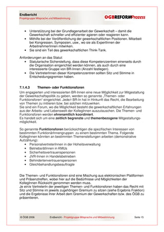 Endbericht
Projektgruppe Mitsprache und Mitbestimmung




    •   Unterstützung bei der Grundlagenarbeit der Gewerkschaft – damit die
        Gewerkschaft schneller und effizienter agieren oder reagieren kann.
    •   Mithilfe bei der Veröffentlichung der gewerkschaftlichen Positionen. Mitarbeit
        bei Kongressen, Symposien, usw., wo sie als ExpertInnen der
        ArbeitnehmerInnen mitwirken.
    •   Sie sind ein Teil des gewerkschaftlichen Think-Tank.

Anforderungen an das Statut:
   • Statutarische Sicherstellung, dass diese Kompetenzzentren einerseits durch
      die Organisation eingerichtet werden können, als auch durch eine
      interessierte Gruppe von BR-Innen (Anzahl festlegen).
   • Die VertreterInnen dieser Kompetenzzentren sollten Sitz und Stimme in
      Entscheidungsgremien haben.


7.1.4.3      Themen- oder Funktionsforen
Um engagierten und interessierten BR-Innen eine neue Möglichkeit zur Mitgestaltung
der Gewerkschaftspolitik zu geben, werden so genannte „Themen- oder
Funktionsforen“ eingerichtet. Jede/r BR-In hat in Hinkunft das Recht, die Bearbeitung
von Themen zu initiieren bzw. bei solchen mitzuwirken.
Sie sind ein Forum, wo die Möglichkeit besteht die gewerkschaftlichen Erfahrungen
aus der Arbeits- und Lebenswelt der KollegInnen auszutauschen. Die Themen- und
Funktionsforen werden ehrenamtlich koordiniert.
Es handelt sich um eine zeitlich begrenzte und themenbezogene Mitgestaltungs-
möglichkeit.

So genannte Funktionsforen berücksichtigen die spezifischen Interessen von
bestimmten FunktionärInnengruppen zu einem bestimmten Thema. Folgende
KollegInnen könnten an bestimmten Themenstellungen arbeiten (demonstrative
Aufzählung):
   • PersonalvertreterInnen in der Hoheitsverwaltung
   • BetriebsrätInnen in KMUs
   • Sicherheitsvertrauenspersonen
   • JVR-Innen in Handelsbetrieben
   • Behindertenvertrauenspersonen
   • Gleichbehandlungsbeauftragte


Die Themen- und Funktionsforen sind eine Mischung aus elektronischen Plattformen
und Präsenztreffen, wobei hier auf die Bedürfnisse und Möglichkeiten der
KollegInnen Rücksicht genommen werden muss.
Je ein/e VertreterIn der jeweiligen Themen- und Funktionsforen haben das Recht mit
Sitz und Stimme im jeweils zugehörigen Gremium zu sitzen (siehe Ergebnis Fraktion)
und die Ergebnisse ihrer Arbeit dem Gremium der Gewerkschaften bzw. des ÖGB zu
präsentieren.




© ÖGB 2006               Endbericht - Projektgruppe Mitsprache und Mitbestimmung   Seite 15
 