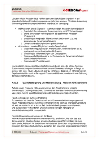 Endbericht
Projektgruppe Mitsprache und Mitbestimmung




Darüber hinaus müssen neue Formen der Einbeziehung der Mitglieder in die
gewerkschaftlichen Entscheidungsprozesse gefunden werden. Für diese Ausweitung
stehen Möglichkeiten unterschiedlicher Intensität zur Verfügung:

    •   Informationen an die Mitglieder – Kommunikation zwischen den Mitgliedern
            o Spezielle Informationen im Zusammenhang mit KV-Verhandlungen
            o Briefe an Gruppen von Mitgliedern bei bestimmten Anlässen
              (Problemen)
            o Einladung an Mitglieder, Informationen anzufordern (z.B. die
              Materialien zu Gewerkschaftstagen)
            o Gewerkschaftszeitungen und –publikationen
    •   Informationen von den Mitgliedern an die Gewerkschaft
            o Mitgliederbefragungen (von Antwortkarten, Telefonaktionen bis zu
              repräsentativen professionellen Umfragen);
            o Einladung zu Veranstaltungen von Ortsgruppen;
            o Einladung als Gastdelegierte zur Teilnahme an Gewerkschaftstagen
              oder Landeskonferenzen;
            o Einbindung in Projektgruppen

Grundsätzlich müssen die Gewerkschaften auch bereit sein, die jetzige Form der
Zusammensetzung von Landeskonferenzen und Gewerkschaftstagen in Frage zu
stellen. Von jeder neuen Lösung ist aber zu verlangen, dass sie ein höheres Maß an
Repräsentativität – auch in Bezug auf Frauen und Männer – und damit eine Stärkung
der Gewerkschaft bewirkt.


7.2.2.2       Qualitätssteigerung und Flexibilisierung – Freiraum für Experimente

Auf die neuen Probleme (Differenzierung bei den Arbeitnehmern, kritische
Einstellung zu Großorganisationen, Zunahme der Betriebs- und Gruppenorientierung
usw.) kann nur mit Qualitätssteigerung und Flexibilisierung reagiert werden.

Rasches Reagieren auf neue Probleme
Zu beweisen ist, dass die Gewerkschaft auch für neue Arbeitnehmergruppen mit
neuen Arbeitsbedingungen und neuen Problemen die optimale Interessenvertretung
ist, weil sie imstande ist, in kurzer Zeit die Arbeitsbedingungen zu analysieren
und aufgrund der vorhandenen Erfahrungen die richtigen Konzepte für
eine Arbeitnehmerpolitik zu entwickeln.

Flexible Organisationsstrukturen an der Basis
Neue Konzepte sind immer dort und immer so zu entwickeln, wie sich das aus
der gegebenen Situation heraus am vorteilhaftesten durchführen lässt. Es muss
dafür einen „Freiraum“ im Bereich der vorhandenen Strukturen (Aufgabenverteilung
zwischen den Gewerkschaften bzw. zwischen den einzelnen Organisationseinheiten)

© ÖGB 2006               Endbericht - Projektgruppe Mitsprache und Mitbestimmung   Seite 18
 