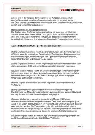 Endbericht
Projektgruppe Mitsprache und Mitbestimmung




geben. Erst in der Folge ist dann zu prüfen, wie Aufgaben, die dauerhaft
durchzuführen sind, einzelnen Organisationseinheiten fix zugeteilt werden.
Der ÖGB und die Gewerkschaften müssen auch mehr Möglichkeiten zu punktueller,
zeitlich begrenzter Mitarbeit anbieten.

Mehr Autonomie für „Basisorganisationen“
Die Stärken einer Großorganisation sind optimal mit einer sehr feingliedrigen
Struktur an der Basis zu verbinden. Dazu gehört, dass die Basisorganisationen
über eine relativ große Autonomie verfügen, so dass sie den Arbeitnehmern
tatsächlich als „kleine und überschaubare Organisation“ gegenübertreten können.


7.2.3    Statuten des ÖGB - § 17 Rechte der Mitglieder


(1) Die Mitglieder haben das Recht, die Dienstleistungen bzw. Einrichtungen des
ÖGB und jener der zuständigen Gewerkschaft (Rechtsschutz, Bildungsangebote,
Freizeiteinrichtungen, Unterstützungen usw.) gemäß den jeweiligen Statuten,
Geschäftsordnungen und Regulativen zu nutzen.

(2) Die Mitglieder haben das Recht, regelmäßig durch Gewerkschaftsmedien über
die Leistungen des ÖGB und seiner Gewerkschaften, informiert zu werden.

(3) Jedes Mitglied hat das Recht, an allen Veranstaltungen seiner Gewerkschaft
teilzunehmen, sofern sich diese Veranstaltungen ihrer Natur nach nicht auf eine
besondere Personengruppe (z. B. Sektion, Fachgruppe, Unterfachgruppe,
Ortsgruppe, Zahlstelle) beschränken.

(4) Dem Mitglied stehen in den einzelnen Regionen Ansprechpersonen zur
Verfügung.

(5) Die Gewerkschaften gewährleisten in ihren Geschäftsordnungen die
Durchführung von Mitgliederversammlungen, zumindest in der gleichen Häufigkeit
wie im § 7c Abs. 2 für den Bundeskongress festgelegt ist.

(6) Jedes Mitglied kann nach einer mindestens 6 Monate (26Wochen)
ununterbrochen dauernden Mitgliedschaft beim ÖGB unter Beachtung von § 7d
Abs.5 in ein Organ des ÖGB oder in ein vergleichbares Gremium gewählt, delegiert
oder kooptiert werden. Die Voraussetzung der Mindestmitgliedschaft ist nicht
erforderlich bei der Neugründung von Betriebs- oder Ortsgruppen bzw. Zahlstellen
und in dem Fall, dass die geringere Dauer der Mitgliedschaft altersbedingt ist.

(7) Jedem Mitglied stehen die Mitwirkungs- und Mitgestaltungsmöglichkeiten der
zuständigen Gewerkschaft oder des ÖGB zur Verfügung.



© ÖGB 2006               Endbericht - Projektgruppe Mitsprache und Mitbestimmung   Seite 19
 