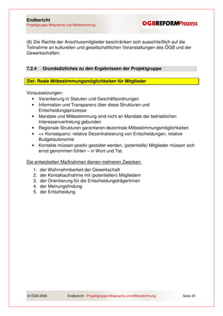 Endbericht
Projektgruppe Mitsprache und Mitbestimmung




(8) Die Rechte der Anschlussmitglieder beschränken sich ausschließlich auf die
Teilnahme an kulturellen und gesellschaftlichen Veranstaltungen des ÖGB und der
Gewerkschaften.


7.2.4     Grundsätzliches zu den Ergebnissen der Projektgruppe

Ziel: Reale Mitbestimmungsmöglichkeiten für Mitglieder

Voraussetzungen:
  • Verankerung in Statuten und Geschäftsordnungen
  • Information und Transparenz über diese Strukturen und
     Entscheidungsprozesse
  • Mandate und Mitbestimmung sind nicht an Mandate der betrieblichen
     Interessenvertretung gebunden
  • Regionale Strukturen garantieren dezentrale Mitbestimmungsmöglichkeiten
  • => Konsequenz: relative Dezentralisierung von Entscheidungen, relative
     Budgetautonomie
  • Kontakte müssen positiv gestaltet werden, (potentielle) Mitglieder müssen sich
     ernst genommen fühlen – in Wort und Tat.

Die entwickelten Maßnahmen dienen mehreren Zwecken:
    1.   der Wahrnehmbarkeit der Gewerkschaft
    2.   der Kontaktaufnahme mit (potentiellen) Mitgliedern
    3.   der Orientierung für die EntscheidungsträgerInnen
    4.   der Meinungsfindung
    5.   der Entscheidung




© ÖGB 2006               Endbericht - Projektgruppe Mitsprache und Mitbestimmung   Seite 20
 