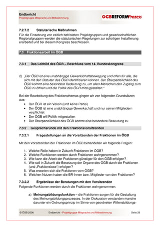 Endbericht
Projektgruppe Mitsprache und Mitbestimmung




7.2.7.2      Statutarische Maßnahmen
Für die Einsetzung von zeitlich befristeten Projektgruppen und gewerkschaftlichen
Regionalgruppen werden die statutarischen Regelungen zur sofortigen Installierung
erarbeitet und bei diesem Kongress beschlossen.


7.3        Fraktionsarbeit im ÖGB


7.3.1        Das Leitbild des ÖGB – Beschluss vom 14. Bundeskongress


2) „Der ÖGB ist eine unabhängige Gewerkschaftsbewegung und offen für alle, die
   sich mit den Statuten des ÖGB identifizieren können. Der Überparteilichkeit des
   ÖGB kommt eine besondere Bedeutung zu, um allen Menschen den Zugang zum
   ÖGB zu öffnen und die Politik des ÖGB mitzugestalten.“

Bei der Bearbeitung des Fraktionsthemas gingen wir von folgenden Grundsätzen
aus:
   • Der ÖGB ist ein Verein (und keine Partei)
   • Der ÖGB ist eine unabhängige Gewerkschaft und nur seinen Mitgliedern
      verpflichtet
   • Der ÖGB will Politik mitgestalten
   • Der Überparteilichkeit des ÖGB kommt eine besondere Beseutung zu

7.3.2        Gesprächsrunde mit den Fraktionsvorsitzenden

7.3.2.1          Fragestellungen an die Vorsitzenden der Fraktionen im ÖGB

Mit den Vorsitzenden der Fraktionen im ÖGB behandelten wir folgende Fragen:

      1. Welche Rolle haben in Zukunft Fraktionen im ÖGB?
      2. Welche Funktionen werden durch Fraktionen wahrgenommen?
      3. Wie kann die Arbeit der Fraktionen günstiger für den ÖGB erfolgen?
      4. Wie soll in Zukunft die Besetzung der Organe des ÖGB durch die Fraktionen
         (und „Fraktionslose“) erfolgen?
      5. Was erwarten sich die Fraktionen vom ÖGB?
      6. Welchen Nutzen haben die BR-Innen bzw. Mitglieder von den Fraktionen?

7.3.2.2    Ergebnisse der Beratungen mit den Vorsitzenden
Folgende Funktionen werden durch die Fraktionen wahrgenommen:

            a) Meinungsbildungsfunktion – die Fraktionen sorgen für die Gestaltung
               des Meinungsbildungsprozesses. In der Diskussion verstanden manche
               darunter ein Ordnungsprinzip im Sinne von geordneten Willensbildungs-


© ÖGB 2006               Endbericht - Projektgruppe Mitsprache und Mitbestimmung   Seite 26
 