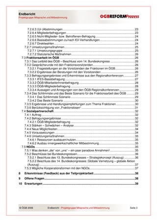 Endbericht
Projektgruppe Mitsprache und Mitbestimmung




         7.2.6.3 (Ur-)Abstimmungen........................................................................................23
         7.2.6.4 Mitgliederbefragungen ...................................................................................23
         7.2.6.5 Nicht-Mitglieder- bzw. Betroffenen-Befragung................................................24
         7.2.6.6 Basisabstimmungen zu/nach KV-Verhandlungen...........................................24
         7.2.6.7 Direktwahlen ..................................................................................................24
      7.2.7 Umsetzungsmaßnahmen......................................................................................25
         7.2.7.1 Umsetzungsgruppe........................................................................................25
         7.2.7.2 Statutarische Maßnahmen .............................................................................26
    7.3 Fraktionsarbeit im ÖGB............................................................................................26
      7.3.1 Das Leitbild des ÖGB – Beschluss vom 14. Bundeskongress ..............................26
      7.3.2 Gesprächsrunde mit den Fraktionsvorsitzenden...................................................26
         7.3.2.1 Fragestellungen an die Vorsitzenden der Fraktionen im ÖGB........................26
         7.3.2.2 Ergebnisse der Beratungen mit den Vorsitzenden .........................................26
      7.3.3 Befragungsergebnisse und Erkenntnisse aus den Regionalkonferenzen..............27
         7.3.3.1 IFES-Basisbefragung .....................................................................................27
         7.3.3.2 ÖGB-MitarbeiterInnenbefragung ....................................................................28
         7.3.3.3 ÖGB-Mitgliederbefragung ..............................................................................28
         7.3.3.4 Aussagen und Anregungen von den ÖGB-Regionalkonferenzen...................29
      7.3.4 Das Schlimmste und das Beste Szenario für die Fraktionsarbeit des ÖGB ..........29
         7.3.4.1 Das Schlimmste Szenario ..............................................................................29
         7.3.4.2 Das Beste Szenario .......................................................................................30
      7.3.5 Ergebnisse und Handlungsempfehlungen zum Thema Fraktionen .......................30
      7.3.6 Berücksichtigung von „Fraktionslosen“ .................................................................31
    7.4 Sozialpartnerschaft...................................................................................................32
      7.4.1 Auftrag..................................................................................................................32
      7.4.2 Befragungsergebnisse..........................................................................................32
         7.4.2.1 ÖGB-Mitgliederbefragung ..............................................................................32
      7.4.3 Stärken – Schwächen – Analyse ..........................................................................32
      7.4.4 Neue Möglichkeiten ..............................................................................................34
      7.4.5 Voraussetzungen .................................................................................................34
      7.4.6 Umsetzungsmaßnahmen......................................................................................35
         7.4.6.1 Ressourcen ausbauen/nutzen........................................................................35
         7.4.6.2 Ausbau innergewerkschaftlicher Mitbestimmung............................................35
    7.5 NGOs .........................................................................................................................35
      7.5.1 Was denken „die“ von „uns“ – ein paar paradoxe Annahmen! ..............................35
      7.5.2 Beschlüsse bei Bundeskongressen ......................................................................36
         7.5.2.1 Beschluss des 13. Bundeskongresses – Strategiekonzept (Auszug) .............36
         7.5.2.2 Beschluss des 14. Bundeskongresses: Globale Vernetzung – globale Aktion
         (Auszug) ....................................................................................................................37
      7.5.3 Mögliche Kooperationsformen mit den NGOs.......................................................37
8      Erkenntnisse (Feedback) aus der Teilprojektarbeit ..................................................38
9      Offene Fragen..............................................................................................................38
10 Erwartungen ................................................................................................................39




© ÖGB 2006                       Endbericht - Projektgruppe Mitsprache und Mitbestimmung                                      Seite 3
 