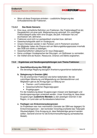 Endbericht
Projektgruppe Mitsprache und Mitbestimmung




    •   Wenn all diese Ereignisse eintreten – zusätzliche Steigerung des
        Einflussbereiches der Fraktionen.


7.3.4.2       Das Beste Szenario
    •   Eine neue, einheitliche Definition von Fraktionen. Der Fraktionsbegriff ist dzt.
        Hauptsächlich mit einer polit. Weltanschauung verknüpft. Ein zukünftiger
        Fraktionsbegriff sollte mehr eine Gruppe, die polit. Interessen hat und
        durchsetzen will, definieren.
    •   Fraktionen sind nicht nur parteipolitisch orientiert bzw. definiert.
    •   Gewerkschaftspolitik steht im Vordergrund.
    •   Unsere Interessen werden in den Parteien und im Parlament verankert.
    •   Die Mitglieder haben die Chance sich am Meinungsbildungsprozess innerhalb
        des ÖGB sich direkt zu beteiligen.
    •   Gewerkschaftlicher Lobbyismus für neue Zielgruppen.
    •   Keine unnötigen Vorabsprachen bei Sitzungen, um Zeitfresser zu vermeiden.
    •   Die Vielfalt wird als Nutzen, Ressource, Chance und Stärke angesehen.


7.3.5     Ergebnisse und Handlungsempfehlungen zum Thema Fraktionen

        a. Geschäftsordnung des ÖGB (§9)
           Die derzeitige Regelung bezüglich Anerkennungsverfahren beibehalten.

        b. Delegierung in Gremien (§9b)
           Für die anerkannten Fraktionen wie bisher beibehalten. Bei der
           zukünftigen Mitwirkung und Mitgestaltung von BetriebsrätInnen und
           Mitgliedern gibt es die Anregungen zur Bildung von
              • Themen- und Funktionsforen
              • Gewerkschaftlichen Regionalgruppen
              • Projektgruppen
           Für die Installierung dieser Gruppierungen müssen erst Spielregeln und
           Handlungsanregungen entwickelt werden. Unser Vorschlag ist, dass diese
           Gruppierungen zusätzliche Mandate zu den jeweiligen Gremien in der
           Region, im Land oder auf Bundesebene bekommen.

        c. Festlegen von Einkommensobergrenzen
           Im Projektteam war man mehrheitlich (Vertreter der GBH war dagegen) für
           Einkommensgrenzen – den konkreten Vorschlag erarbeitet das Teilprojekt
           Glaubwürdigkeit. Eine Anregung ist, dass Nettobeträge genannt werden
           sollten. Generell sind wir für die Einkommensoffenlegung (schwedisches
           Modell).




© ÖGB 2006               Endbericht - Projektgruppe Mitsprache und Mitbestimmung   Seite 30
 