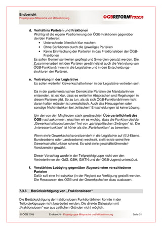 Endbericht
Projektgruppe Mitsprache und Mitbestimmung




        d. Verhältnis Parteien und Fraktionen
           Wichtig ist die eigene Positionierung der ÖGB-Fraktionen gegenüber
           der/den Partei/en:
               • Unterschiede öffentlich klar machen
               • Ohne Sanktionen durch die (jeweilige) Partei/en
               • Keine Einmischung der Partei/en in das Fraktionsleben der ÖGB-
                  Fraktionen
           Es sollen Gemeinsamkeiten gepflegt und Synergien genutzt werden. Die
           Zusammenarbeit mit den Parteien gewährleistet auch die Vertretung von
           ÖGB-FunktionärInnen in die Legislative und in den Entscheidungs-
           strukturen der Parteien.

        e. Vertretung in der Legislative
           Es sollen weiterhin GewerkschafterInnen in der Legislative vertreten sein.

            Da in der parlamentarischen Demokratie Parteien die MandatarInnen
            entsenden, ist es klar, dass es weiterhin Absprachen und Regelungen in
            diesen Parteien gibt. So zu tun, als ob sich ÖGB-FunktionärInnen nicht
            daran halten müssten ist unrealistisch. Auch das Hinausgehen oder
            sonstige Nichtmitwirken bei „kritischen“ Entscheidungen ist keine Lösung.

            Um der von den Mitgliedern stark gewünschten Überparteilichkeit des
            ÖGB nachzukommen, erachten wir es wichtig, dass die Funktion des/der
            „Gewerkschaftsvorsitzenden“ frei von „parteipolitischen Zwängen“ ist. Die
            „Interessenfunktion“ ist höher als die „Parteifunktion“ zu bewerten.

            Wenn ein/e Gewerkschaftsvorsitzende/r in die Legislative auf (EU-Ebene,
            Bundesebene oder Landesebene) wechselt, stellt er/sie seine/ihre
            Gewerkschaftsfunktion ruhend. Es wird ein/e geschäftsführende/r
            Vorsitzende/r gewählt.

            Dieser Vorschlag wurde in der Teilprojektgruppe nicht von den
            VertreterInnen der GdG, GBH, GMTN und der ÖGB-Jugend unterstützt.

        f. Verstärktes Lobbying gegenüber Abgeordneten verschiedener
           Parteien
           Dafür soll eine Infrastruktur (in der Region) zur Verfügung gestellt werden.
           Die Ressourcen des ÖGB und der Gewerkschaften dazu ausbauen.


7.3.6    Berücksichtigung von „Fraktionslosen“

Die Berücksichtigung der fraktionslosen FunktionärInnen konnte in der
Teilprojektgruppe nicht bearbeitet werden. Die direkte Diskussion mit
„Fraktionslosen“ war aus zeitlichen Gründen nicht möglich.

© ÖGB 2006               Endbericht - Projektgruppe Mitsprache und Mitbestimmung   Seite 31
 