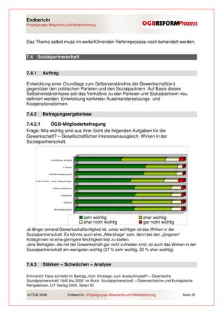 Endbericht
Projektgruppe Mitsprache und Mitbestimmung




Das Thema selbst muss im weiterführenden Reformprozess noch behandelt werden.


7.4     Sozialpartnerschaft


7.4.1        Auftrag

Entwicklung einer Grundlage zum Selbstverständnis der Gewerkschaft(en)
gegenüber den politischen Parteien und den Sozialpartnern. Auf Basis dieses
Selbstverständnisses soll das Verhältnis zu den Parteien und Sozialpartnern neu
definiert werden. Entwicklung konkreter Auseinandersetzungs- und
Kooperationsformen.

7.4.2        Befragungsergebnisse

7.4.2.1     ÖGB-Mitgliederbefragung
Frage: Wie wichtig sind aus ihrer Sicht die folgenden Aufgaben für die
Gewerkschaft? – Gesellschaftlicher Interessenausgleich, Wirken in der
Sozialpartnerschaft.


                      in Ausbildung, sonstiges


                                     in Pension


                     Nicht Berufstätige gesamt


      Freie/r Dienstn. - neue/r Selbstständige/r


                         Öffentlich Bedienste/r


                                   Angestellte/r


                                     ArbeiterIn


                           Berufstätige gesamt


                                                   0%   10%   20%   30%   40%   50%   60%     70%   80%   90%   100%
                                                        sehr wichtig                        eher wichtig
                                                        eher nicht wichtig                  gar nicht wichtig
Je länger jemand Gewerkschaftsmitglied ist, umso wichtiger ist das Wirken in der
Sozialpartnerschaft. Es könnte auch eine „Altersfrage“ sein, denn bei den „jüngeren“
KollegInnen ist eine geringere Wichtigkeit fest zu stellen.
Jene Befragten, die mit der Gewerkschaft gar nicht zufrieden sind, ist auch das Wirken in der
Sozialpartnerschaft am wenigsten wichtig (37 % sehr wichtig, 25 % eher wichtig).


7.4.3        Stärken – Schwächen – Analyse

Emmerich Tálos schreibt im Beitrag „Vom Vorzeige- zum Auslaufmodell? – Österreichs
Sozialpartnerschaft 1945 bis 2005“ im Buch Sozialpartnerschaft – Österreichische und Europäische
Perspektiven, LIT Verlag 2005, Seite193

© ÖGB 2006                                Endbericht - Projektgruppe Mitsprache und Mitbestimmung                 Seite 32
 