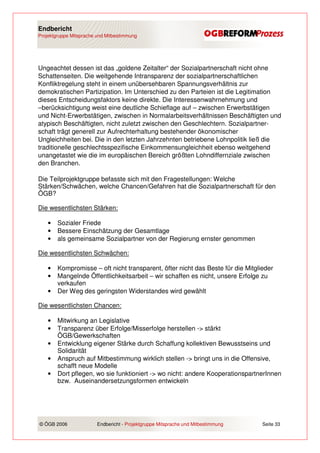 Endbericht
Projektgruppe Mitsprache und Mitbestimmung




Ungeachtet dessen ist das „goldene Zeitalter“ der Sozialpartnerschaft nicht ohne
Schattenseiten. Die weitgehende Intransparenz der sozialpartnerschaftlichen
Konfliktregelung steht in einem unübersehbaren Spannungsverhältnis zur
demokratischen Partizipation. Im Unterschied zu den Parteien ist die Legitimation
dieses Entscheidungsfaktors keine direkte. Die Interessenwahrnehmung und
–berücksichtigung weist eine deutliche Schieflage auf – zwischen Erwerbstätigen
und Nicht-Erwerbstätigen, zwischen in Normalarbeitsverhältnissen Beschäftigten und
atypisch Beschäftigten, nicht zuletzt zwischen den Geschlechtern. Sozialpartner-
schaft trägt generell zur Aufrechterhaltung bestehender ökonomischer
Ungleichheiten bei. Die in den letzten Jahrzehnten betriebene Lohnpolitik ließ die
traditionelle geschlechtsspezifische Einkommensungleichheit ebenso weitgehend
unangetastet wie die im europäischen Bereich größten Lohndiffernziale zwischen
den Branchen.

Die Teilprojektgruppe befasste sich mit den Fragestellungen: Welche
Stärken/Schwächen, welche Chancen/Gefahren hat die Sozialpartnerschaft für den
ÖGB?

Die wesentlichsten Stärken:

    •   Sozialer Friede
    •   Bessere Einschätzung der Gesamtlage
    •   als gemeinsame Sozialpartner von der Regierung ernster genommen

Die wesentlichsten Schwächen:

    •   Kompromisse – oft nicht transparent, öfter nicht das Beste für die Mitglieder
    •   Mangelnde Öffentlichkeitsarbeit – wir schaffen es nicht, unsere Erfolge zu
        verkaufen
    •   Der Weg des geringsten Widerstandes wird gewählt

Die wesentlichsten Chancen:

    •   Mitwirkung an Legislative
    •   Transparenz über Erfolge/Misserfolge herstellen -> stärkt
        ÖGB/Gewerkschaften
    •   Entwicklung eigener Stärke durch Schaffung kollektiven Bewusstseins und
        Solidarität
    •   Anspruch auf Mitbestimmung wirklich stellen -> bringt uns in die Offensive,
        schafft neue Modelle
    •   Dort pflegen, wo sie funktioniert -> wo nicht: andere KooperationspartnerInnen
        bzw. Auseinandersetzungsformen entwickeln




© ÖGB 2006               Endbericht - Projektgruppe Mitsprache und Mitbestimmung   Seite 33
 