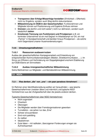 Endbericht
Projektgruppe Mitsprache und Mitbestimmung




      •   Transparenz über Erfolge/Misserfolge herstellen (Ehrlichkeit + Offenheit):
          nicht nur Ergebnis, sondern auch Weg dorthin dokumentieren
      •   Mitbestimmung im ÖGB/in den Gewerkschaften: FunktionärInnen und
          Mitglieder können auf Positionierung und Ergebnis Einfluss nehmen
      •   Grenzen („bis dorthin und nicht weiter“) nicht nur definieren, sondern auch
          tatsächlich ziehen
      •   Emotionale Trennung von Funktion(en) und Privatperson (z.B. ein
          konkreter Unternehmer ist ein mal Gegner im Arbeitskampf vor Ort, ein mal
          „Partner“ in Sozialpartnerschaft und darüber hinaus Privatperson – als solche
          nicht Gegenstand unserer Auseinandersetzungen)


7.4.6      Umsetzungsmaßnahmen

7.4.6.1    Ressourcen ausbauen/nutzen
Ausbau der gewerkschaftlichen Kampagnenarbeit und Entwicklung von
entsprechenden Kommunikationsstrategien (Medien, Direktkommunikation, …). Im
Sinne von Effizienz und Verhinderung von Doppelgleisigkeit erscheint Etablierung
auf ÖGB-Ebene am Sinnvollsten.

7.4.6.2   Ausbau innergewerkschaftlicher Mitbestimmung
Siehe Maßnahmen zur Mitglieder- und BetriebsrätInnen-Mitbestimmung.

7.5       NGOs


7.5.1      Was denken „die“ von „uns“ – ein paar paradoxe Annahmen!

Im Rahmen einer Identifikationsübung wollten wir herausfinden – was tpische
GewerkschafterInnen (meisten ältere und männlich) und typische NGO-
VertreterInnen aus der Zivilgesellschaft über die jeweils anderen denken.

Typische GewerkschafterInnen über NGO-VertreterInnen
   • Nicht organisiert
   • Chaotisch
   • Überzogen
   • Die Mitglieder werden über Fremdorganisationen geworben
   • Tunnelblick – sie sehen nur das „Eine“
   • Schwer einzuschätzen
   • Sind nicht paktfähig
   • Zu radikal
   • IdealistInnen
   • Gute Ideen – mit radikalen, überzogenen Forderungen erregen sie
      Aufmerksamkeit

© ÖGB 2006               Endbericht - Projektgruppe Mitsprache und Mitbestimmung   Seite 35
 