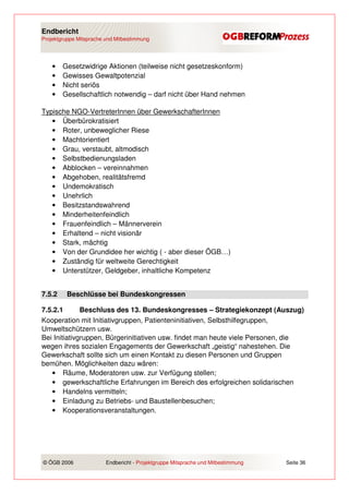 Endbericht
Projektgruppe Mitsprache und Mitbestimmung




    •   Gesetzwidrige Aktionen (teilweise nicht gesetzeskonform)
    •   Gewisses Gewaltpotenzial
    •   Nicht seriös
    •   Gesellschaftlich notwendig – darf nicht über Hand nehmen

Typische NGO-VertreterInnen über GewerkschafterInnen
   • Überbürokratisiert
   • Roter, unbeweglicher Riese
   • Machtorientiert
   • Grau, verstaubt, altmodisch
   • Selbstbedienungsladen
   • Abblocken – vereinnahmen
   • Abgehoben, realitätsfremd
   • Undemokratisch
   • Unehrlich
   • Besitzstandswahrend
   • Minderheitenfeindlich
   • Frauenfeindlich – Männerverein
   • Erhaltend – nicht visionär
   • Stark, mächtig
   • Von der Grundidee her wichtig ( - aber dieser ÖGB…)
   • Zuständig für weltweite Gerechtigkeit
   • Unterstützer, Geldgeber, inhaltliche Kompetenz


7.5.2    Beschlüsse bei Bundeskongressen

7.5.2.1       Beschluss des 13. Bundeskongresses – Strategiekonzept (Auszug)
Kooperation mit Initiativgruppen, Patienteninitiativen, Selbsthilfegruppen,
Umweltschützern usw.
Bei Initiativgruppen, Bürgerinitiativen usw. findet man heute viele Personen, die
wegen ihres sozialen Engagements der Gewerkschaft „geistig“ nahestehen. Die
Gewerkschaft sollte sich um einen Kontakt zu diesen Personen und Gruppen
bemühen. Möglichkeiten dazu wären:
   • Räume, Moderatoren usw. zur Verfügung stellen;
   • gewerkschaftliche Erfahrungen im Bereich des erfolgreichen solidarischen
   • Handelns vermitteln;
   • Einladung zu Betriebs- und Baustellenbesuchen;
   • Kooperationsveranstaltungen.




© ÖGB 2006               Endbericht - Projektgruppe Mitsprache und Mitbestimmung   Seite 36
 