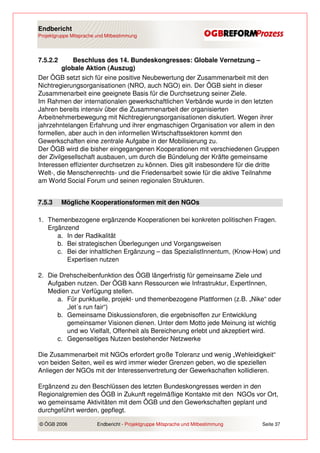 Endbericht
Projektgruppe Mitsprache und Mitbestimmung




7.5.2.2     Beschluss des 14. Bundeskongresses: Globale Vernetzung –
         globale Aktion (Auszug)
Der ÖGB setzt sich für eine positive Neubewertung der Zusammenarbeit mit den
Nichtregierungsorganisationen (NRO, auch NGO) ein. Der ÖGB sieht in dieser
Zusammenarbeit eine geeignete Basis für die Durchsetzung seiner Ziele.
Im Rahmen der internationalen gewerkschaftlichen Verbände wurde in den letzten
Jahren bereits intensiv über die Zusammenarbeit der organisierten
Arbeitnehmerbewegung mit Nichtregierungsorganisationen diskutiert. Wegen ihrer
jahrzehntelangen Erfahrung und ihrer engmaschigen Organisation vor allem in den
formellen, aber auch in den informellen Wirtschaftssektoren kommt den
Gewerkschaften eine zentrale Aufgabe in der Mobilisierung zu.
Der ÖGB wird die bisher eingegangenen Kooperationen mit verschiedenen Gruppen
der Zivilgesellschaft ausbauen, um durch die Bündelung der Kräfte gemeinsame
Interessen effizienter durchsetzen zu können. Dies gilt insbesondere für die dritte
Welt-, die Menschenrechts- und die Friedensarbeit sowie für die aktive Teilnahme
am World Social Forum und seinen regionalen Strukturen.


7.5.3     Mögliche Kooperationsformen mit den NGOs

1. Themenbezogene ergänzende Kooperationen bei konkreten politischen Fragen.
   Ergänzend
      a. In der Radikalität
      b. Bei strategischen Überlegungen und Vorgangsweisen
      c. Bei der inhaltlichen Ergänzung – das SpezialistInnentum, (Know-How) und
         Expertisen nutzen

2. Die Drehscheibenfunktion des ÖGB längerfristig für gemeinsame Ziele und
   Aufgaben nutzen. Der ÖGB kann Ressourcen wie Infrastruktur, ExpertInnen,
   Medien zur Verfügung stellen.
      a. Für punktuelle, projekt- und themenbezogene Plattformen (z.B. „Nike“ oder
         „let´s run fair“)
      b. Gemeinsame Diskussionsforen, die ergebnisoffen zur Entwicklung
         gemeinsamer Visionen dienen. Unter dem Motto jede Meinung ist wichtig
         und wo Vielfalt, Offenheit als Bereicherung erlebt und akzeptiert wird.
      c. Gegenseitiges Nutzen bestehender Netzwerke

Die Zusammenarbeit mit NGOs erfordert große Toleranz und wenig „Wehleidigkeit“
von beiden Seiten, weil es wird immer wieder Grenzen geben, wo die speziellen
Anliegen der NGOs mit der Interessenvertretung der Gewerkschaften kollidieren.

Ergänzend zu den Beschlüssen des letzten Bundeskongresses werden in den
Regionalgremien des ÖGB in Zukunft regelmäßige Kontakte mit den NGOs vor Ort,
wo gemeinsame Aktivitäten mit dem ÖGB und den Gewerkschaften geplant und
durchgeführt werden, gepflegt.

© ÖGB 2006               Endbericht - Projektgruppe Mitsprache und Mitbestimmung   Seite 37
 