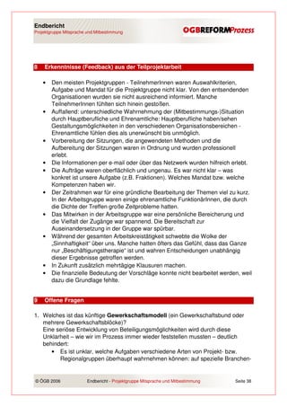 Endbericht
Projektgruppe Mitsprache und Mitbestimmung




8   Erkenntnisse (Feedback) aus der Teilprojektarbeit

    •   Den meisten Projektgruppen - TeilnehmerInnen waren Auswahlkriterien,
        Aufgabe und Mandat für die Projektgruppe nicht klar. Von den entsendenden
        Organisationen wurden sie nicht ausreichend informiert. Manche
        TeilnehmerInnen fühlten sich hinein gestoßen.
    •   Auffallend: unterschiedliche Wahrnehmung der (Mitbestimmungs-)Situation
        durch Hauptberufliche und Ehrenamtliche: Hauptberufliche haben/sehen
        Gestaltungsmöglichkeiten in den verschiedenen Organisationsbereichen -
        Ehrenamtliche fühlen dies als unerwünscht bis unmöglich.
    •   Vorbereitung der Sitzungen, die angewendeten Methoden und die
        Aufbereitung der Sitzungen waren in Ordnung und wurden professionell
        erlebt.
    •   Die Informationen per e-mail oder über das Netzwerk wurden hilfreich erlebt.
    •   Die Aufträge waren oberflächlich und ungenau. Es war nicht klar – was
        konkret ist unsere Aufgabe (z.B. Fraktionen). Welches Mandat bzw. welche
        Kompetenzen haben wir.
    •   Der Zeitrahmen war für eine gründliche Bearbeitung der Themen viel zu kurz.
        In der Arbeitsgruppe waren einige ehrenamtliche FunktionärInnen, die durch
        die Dichte der Treffen große Zeitprobleme hatten.
    •   Das Mitwirken in der Arbeitsgruppe war eine persönliche Bereicherung und
        die Vielfalt der Zugänge war spannend. Die Bereitschaft zur
        Auseinandersetzung in der Gruppe war spürbar.
    •   Während der gesamten Arbeitskreistätigkeit schwebte die Wolke der
        „Sinnhaftigkeit“ über uns. Manche hatten öfters das Gefühl, dass das Ganze
        nur „Beschäftigungstherapie“ ist und wahren Entscheidungen unabhängig
        dieser Ergebnisse getroffen werden.
    •   In Zukunft zusätzlich mehrtägige Klausuren machen.
    •   Die finanzielle Bedeutung der Vorschläge konnte nicht bearbeitet werden, weil
        dazu die Grundlage fehlte.


9   Offene Fragen

1. Welches ist das künftige Gewerkschaftsmodell (ein Gewerkschaftsbund oder
   mehrere Gewerkschaftsblöcke)?
   Eine seriöse Entwicklung von Beteiligungsmöglichkeiten wird durch diese
   Unklarheit – wie wir im Prozess immer wieder feststellen mussten – deutlich
   behindert:
      • Es ist unklar, welche Aufgaben verschiedene Arten von Projekt- bzw.
         Regionalgruppen überhaupt wahrnehmen können: auf spezielle Branchen-


© ÖGB 2006               Endbericht - Projektgruppe Mitsprache und Mitbestimmung   Seite 38
 