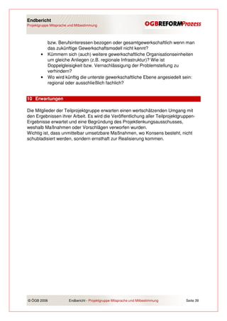 Endbericht
Projektgruppe Mitsprache und Mitbestimmung




            bzw. Berufsinteressen bezogen oder gesamtgewerkschaftlich wenn man
            das zukünftige Gewerkschaftsmodell nicht kennt?
        •   Kümmern sich (auch) weitere gewerkschaftliche Organisationseinheiten
            um gleiche Anliegen (z.B. regionale Infrastruktur)? Wie ist
            Doppelgleisigkeit bzw. Vernachlässigung der Problemstellung zu
            verhindern?
        •   Wo wird künftig die unterste gewerkschaftliche Ebene angesiedelt sein:
            regional oder ausschließlich fachlich?


10 Erwartungen

Die Mitglieder der Teilprojektgruppe erwarten einen wertschätzenden Umgang mit
den Ergebnissen ihrer Arbeit. Es wird die Veröffentlichung aller Teilprojektgruppen-
Ergebnisse erwartet und eine Begründung des Projektlenkungsausschusses,
weshalb Maßnahmen oder Vorschlägen verworfen wurden.
Wichtig ist, dass unmittelbar umsetzbare Maßnahmen, wo Konsens besteht, nicht
schubladisiert werden, sondern ernsthaft zur Realisierung kommen.




© ÖGB 2006               Endbericht - Projektgruppe Mitsprache und Mitbestimmung   Seite 39
 