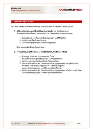 Endbericht
Projektgruppe Mitsprache und Mitbestimmung




3   Bearbeitungsstruktur

Das Teilprojekt hat die Bearbeitung des Auftrages in zwei Blöcke eingeteilt:

    1. Mitbestimmung und Beteiligungsmodelle für Mitglieder und
       BetriebsrätInnen/PersonalvertreterInnen/JugendvertrauensrätInnen

            o Erarbeitung von Rahmenbedingungen und Modellen
            o strukturelle Berücksichtigung
            o Anknüpfungspunkten für Nichtmitglieder

        Bearbeitung bis Ende September.

    2. Fraktionen, Fraktionslose, Minderheiten, Parteien, NGOs

            o Künftige Rolle der Fraktionen im ÖGB
            o Berücksichtigung fraktionsloser FunktionärInnen
            o Aktiver, demokratischer Minderheitenschutz
            o Selbstverständnis der Gewerkschaft(en) gegenüber den politischen
              Parteien und den Sozialpartnern - Entwicklung von
              Auseinandersetzungs- und Kooperationsformen
            o Selbstverständnis der Gewerkschaft(en) gegenüber NGOs – zukünftige
              Auseinandersetzungs- und Kooperationsformen




© ÖGB 2006               Endbericht - Projektgruppe Mitsprache und Mitbestimmung   Seite 5
 