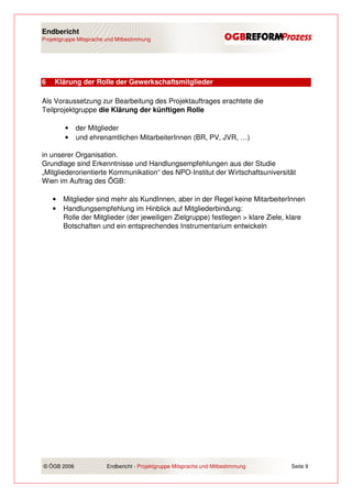 Endbericht
Projektgruppe Mitsprache und Mitbestimmung




6   Klärung der Rolle der Gewerkschaftsmitglieder

Als Voraussetzung zur Bearbeitung des Projektauftrages erachtete die
Teilprojektgruppe die Klärung der künftigen Rolle

        •    der Mitglieder
        •    und ehrenamtlichen MitarbeiterInnen (BR, PV, JVR, …)

in unserer Organisation.
Grundlage sind Erkenntnisse und Handlungsempfehlungen aus der Studie
„Mitgliederorientierte Kommunikation“ des NPO-Institut der Wirtschaftsuniversität
Wien im Auftrag des ÖGB:

    •   Mitglieder sind mehr als KundInnen, aber in der Regel keine MitarbeiterInnen
    •   Handlungsempfehlung im Hinblick auf Mitgliederbindung:
        Rolle der Mitglieder (der jeweiligen Zielgruppe) festlegen > klare Ziele, klare
        Botschaften und ein entsprechendes Instrumentarium entwickeln




© ÖGB 2006               Endbericht - Projektgruppe Mitsprache und Mitbestimmung   Seite 9
 