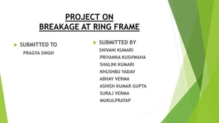 PROJECT ON
BREAKAGE AT RING FRAME
 SUBMITTED TO
PRAGYA SINGH
 SUBMITTED BY
SHIVANI KUMARI
PRIYANKA KUSHWAHA
SHALINI KUMARI
KHUSHBU YADAV
ABHAY VERMA
ASHISH KUMAR GUPTA
SURAJ VERMA
MUKULPRATAP
 