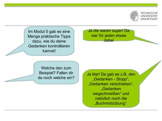 Ja die waren super! Da
war für jeden etwas
dabei
Im Modul 5 gab es eine
Menge praktische Tipps
dazu, wie du deine
Gedanken kontrollieren
kannst!
Welche den zum
Beispiel? Fallen dir
da noch welche ein?
Ja klar! Da gab es z.B. den
„Gedanken - Stopp“,
„Gedanken verschieben“,
„Gedanken
wegschmeißen“ und
natürlich noch die
„Buchmotzübung“
 