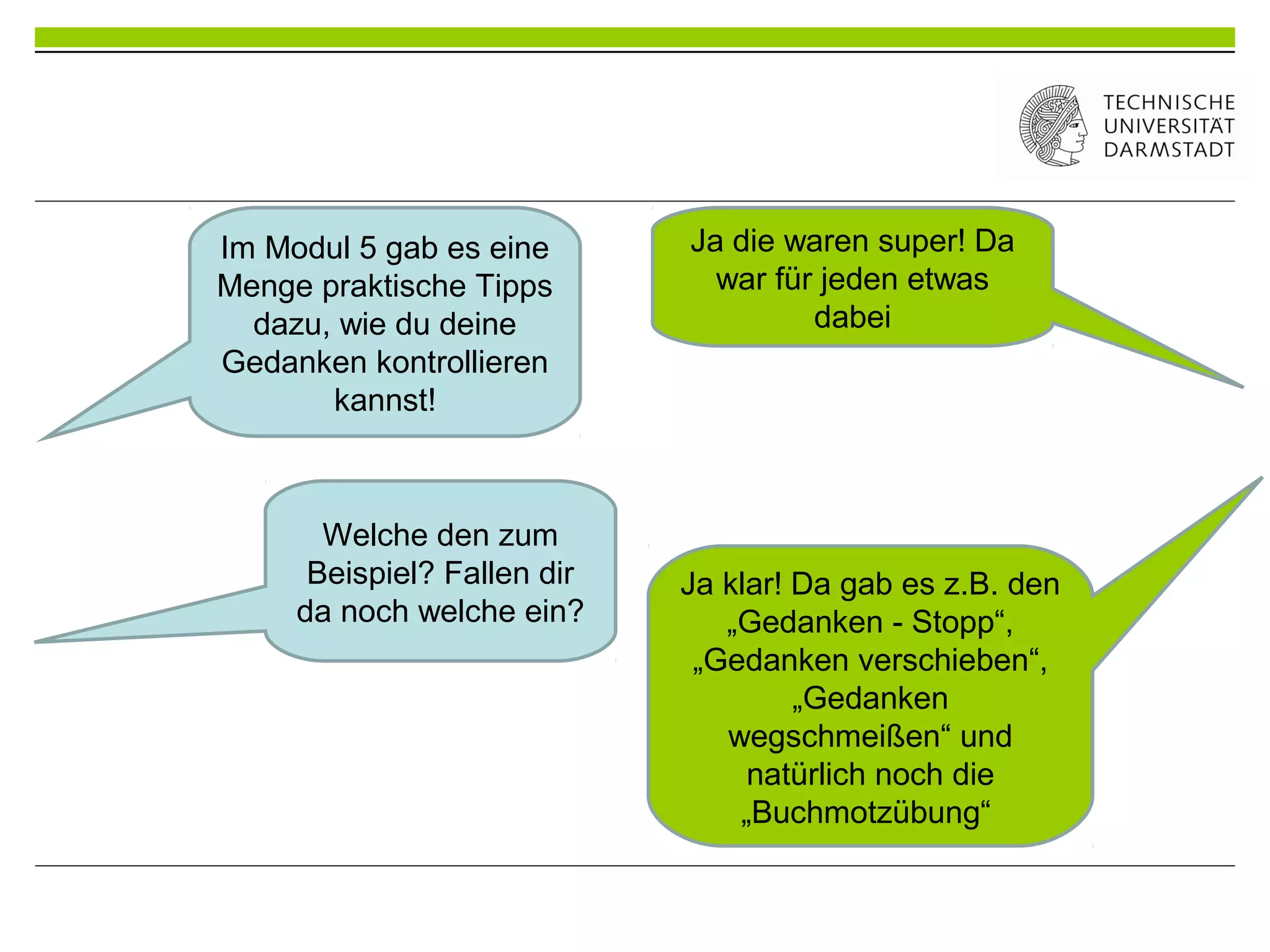 Ja die waren super! Da
war für jeden etwas
dabei
Im Modul 5 gab es eine
Menge praktische Tipps
dazu, wie du deine
Gedanken kontrollieren
kannst!
Welche den zum
Beispiel? Fallen dir
da noch welche ein?
Ja klar! Da gab es z.B. den
„Gedanken - Stopp“,
„Gedanken verschieben“,
„Gedanken
wegschmeißen“ und
natürlich noch die
„Buchmotzübung“
 