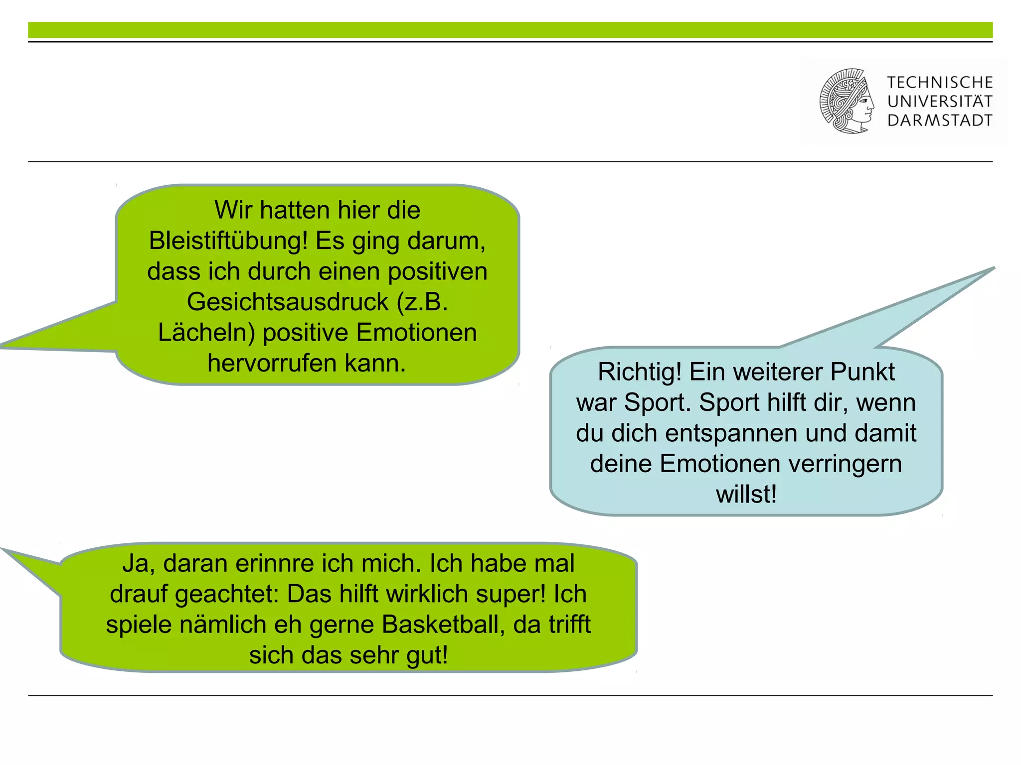 Wir hatten hier die
Bleistiftübung! Es ging darum,
dass ich durch einen positiven
Gesichtsausdruck (z.B.
Lächeln) positive Emotionen
hervorrufen kann. Richtig! Ein weiterer Punkt
war Sport. Sport hilft dir, wenn
du dich entspannen und damit
deine Emotionen verringern
willst!
Ja, daran erinnre ich mich. Ich habe mal
drauf geachtet: Das hilft wirklich super! Ich
spiele nämlich eh gerne Basketball, da trifft
sich das sehr gut!
 