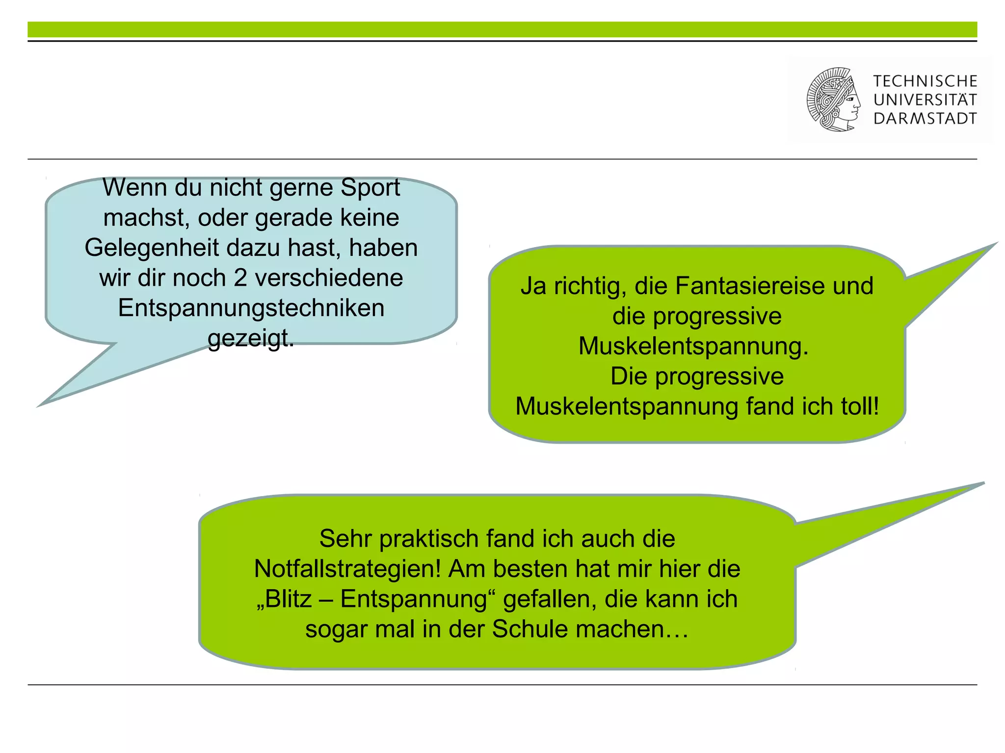 Wenn du nicht gerne Sport
machst, oder gerade keine
Gelegenheit dazu hast, haben
wir dir noch 2 verschiedene
Entspannungstechniken
gezeigt.
Ja richtig, die Fantasiereise und
die progressive
Muskelentspannung.
Die progressive
Muskelentspannung fand ich toll!
Sehr praktisch fand ich auch die
Notfallstrategien! Am besten hat mir hier die
„Blitz – Entspannung“ gefallen, die kann ich
sogar mal in der Schule machen…
 