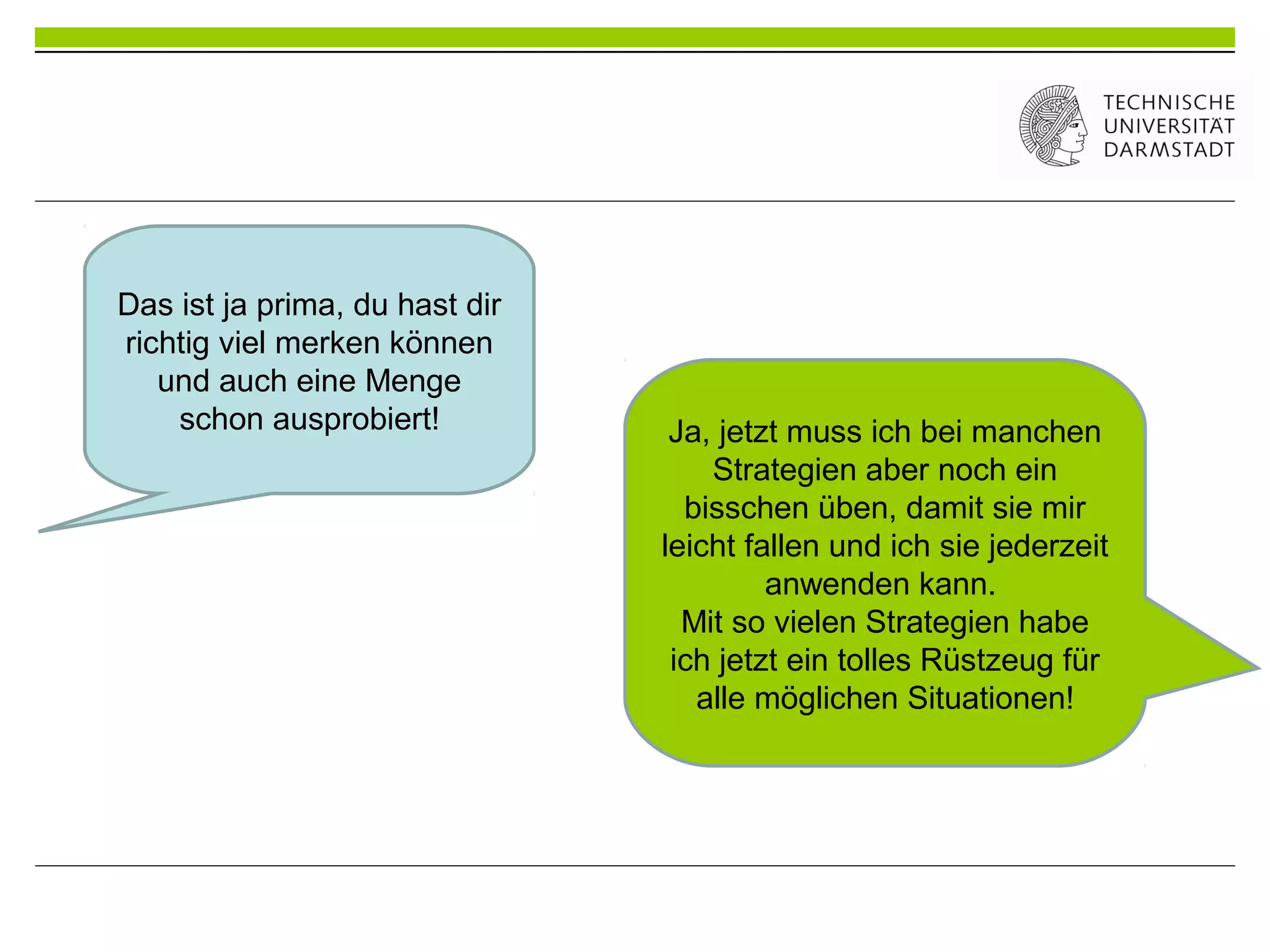 Das ist ja prima, du hast dir
richtig viel merken können
und auch eine Menge
schon ausprobiert! Ja, jetzt muss ich bei manchen
Strategien aber noch ein
bisschen üben, damit sie mir
leicht fallen und ich sie jederzeit
anwenden kann.
Mit so vielen Strategien habe
ich jetzt ein tolles Rüstzeug für
alle möglichen Situationen!
 