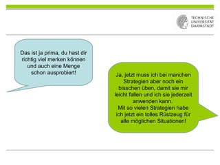Das ist ja prima, du hast dir
richtig viel merken können
und auch eine Menge
schon ausprobiert! Ja, jetzt muss ich bei manchen
Strategien aber noch ein
bisschen üben, damit sie mir
leicht fallen und ich sie jederzeit
anwenden kann.
Mit so vielen Strategien habe
ich jetzt ein tolles Rüstzeug für
alle möglichen Situationen!
 