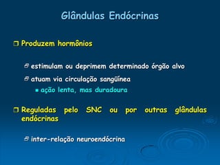Glândulas Endócrinas

 Produzem hormônios


   estimulam ou deprimem determinado órgão alvo

   atuam via circulação sangüínea
        ação lenta, mas duradoura

 Reguladas    pelo   SNC   ou     por   outras   glândulas
  endócrinas

   inter-relação neuroendócrina
 