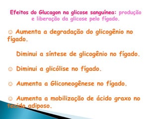 Efeitos do Glucagon na glicose sanguínea: produção
        e liberação da glicose pelo fígado.

☺ Aumenta a degradação do glicogênio no
fígado.

   Diminui a síntese de glicogênio no fígado.

☺ Diminui a glicólise no fígado.

☺ Aumenta a Gliconeogênese no fígado.

☺ Aumenta a mobilização de ácido graxo no
tecido adiposo.
 