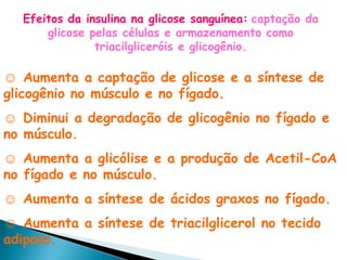 Efeitos da insulina na glicose sanguínea: captação da
      glicose pelas células e armazenamento como
               triacilgliceróis e glicogênio.

☺ Aumenta a captação de glicose e a síntese de
glicogênio no músculo e no fígado.
☺ Diminui a degradação de glicogênio no fígado e
no músculo.
☺ Aumenta a glicólise e a produção de Acetil-CoA
no fígado e no músculo.
☺ Aumenta a síntese de ácidos graxos no fígado.
☺ Aumenta a síntese de triacilglicerol no tecido
adiposo.
 