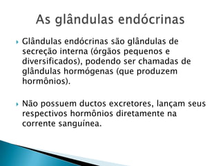    Glândulas endócrinas são glândulas de
    secreção interna (órgãos pequenos e
    diversificados), podendo ser chamadas de
    glândulas hormógenas (que produzem
    hormônios).

   Não possuem ductos excretores, lançam seus
    respectivos hormônios diretamente na
    corrente sanguínea.
 