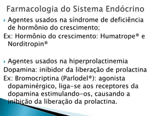 Agentes usados na síndrome de deficiência
 de hormônio do crescimento;
Ex: Hormônio do crescimento: Humatrope® e
 Norditropin®

Agentes usados na hiperprolactinemia
Dopamina: inibidor da liberação de prolactina
Ex: Bromocriptina (Parlodel®): agonista
 dopaminérgico, liga-se aos receptores da
 dopamina estimulando-os, causando a
 inibição da liberação da prolactina.
 
