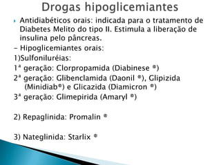  Antidiabéticos orais: indicada para o tratamento de
  Diabetes Melito do tipo II. Estimula a liberação de
  insulina pelo pâncreas.
- Hipoglicemiantes orais:
1)Sulfoniluréias:
1ª geração: Clorpropamida (Diabinese ®)
2ª geração: Glibenclamida (Daonil ®), Glipizida
    (Minidiab®) e Glicazida (Diamicron ®)
3ª geração: Glimepirida (Amaryl ®)

2) Repaglinida: Promalin ®

3) Nateglinida: Starlix ®
 