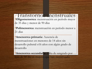 Transtornos menstruales 
•Oligomenorrea: menstruación en período mayor 
de 35 días y menor de 90 días 
•Polimenorrea: menstruación en período menor a 
21 días 
•Amenorrea primaria: Ausencia de 
menstruaciones en menores de 14 años sin 
desarrollo puberal o16 años con algún grado de 
desarrollo 
•Amenorrea secundaria: Falta de sangrado por 
más de 90 día en mujeres que han menstruado 
 