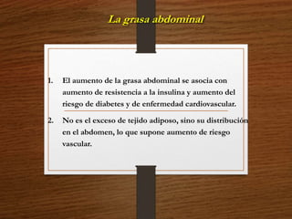 La grasa abdominal 
1. El aumento de la grasa abdominal se asocia con 
aumento de resistencia a la insulina y aumento del 
riesgo de diabetes y de enfermedad cardiovascular. 
2. No es el exceso de tejido adiposo, sino su distribución 
en el abdomen, lo que supone aumento de riesgo 
vascular. 
 