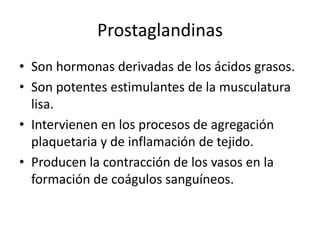 Prostaglandinas
• Son hormonas derivadas de los ácidos grasos.
• Son potentes estimulantes de la musculatura
lisa.
• Intervienen en los procesos de agregación
plaquetaria y de inflamación de tejido.
• Producen la contracción de los vasos en la
formación de coágulos sanguíneos.
 