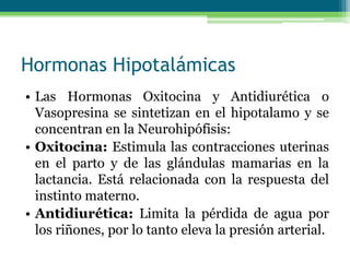 Hormonas Hipotalámicas
• Las Hormonas Oxitocina y Antidiurética o
Vasopresina se sintetizan en el hipotalamo y se
concentran en la Neurohipófisis:
• Oxitocina: Estimula las contracciones uterinas
en el parto y de las glándulas mamarias en la
lactancia. Está relacionada con la respuesta del
instinto materno.
• Antidiurética: Limita la pérdida de agua por
los riñones, por lo tanto eleva la presión arterial.
 
