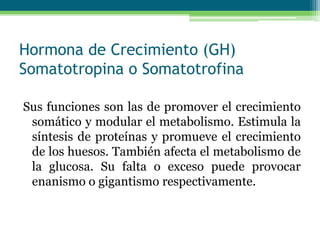 Hormona de Crecimiento (GH)
Somatotropina o Somatotrofina
Sus funciones son las de promover el crecimiento
somático y modular el metabolismo. Estimula la
síntesis de proteínas y promueve el crecimiento
de los huesos. También afecta el metabolismo de
la glucosa. Su falta o exceso puede provocar
enanismo o gigantismo respectivamente.
 